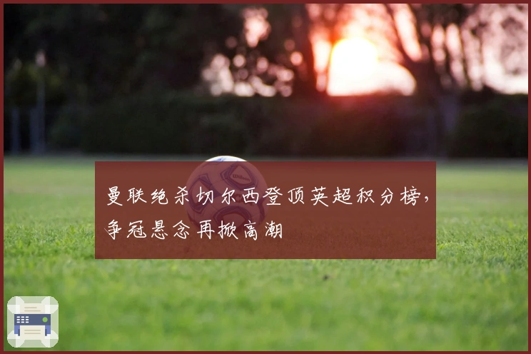 曼联绝杀切尔西登顶英超积分榜，争冠悬念再掀高潮