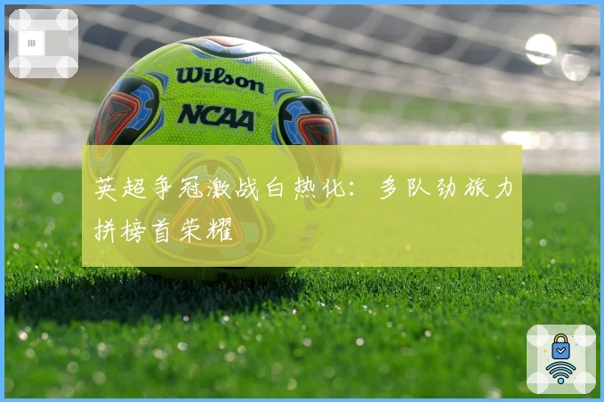 英超争冠激战白热化：多队劲旅力拼榜首荣耀