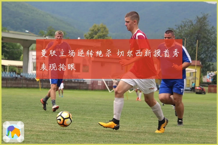 曼联主场逆转绝杀 切尔西新援首秀表现抢眼