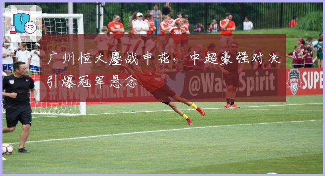 广州恒大鏖战申花，中超豪强对决引爆冠军悬念