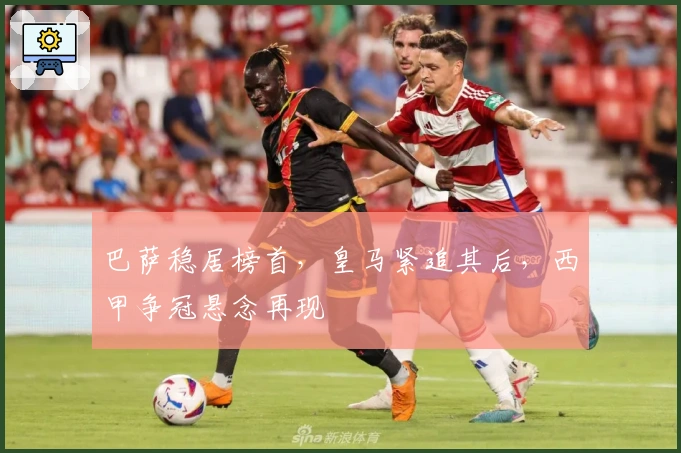 巴萨稳居榜首，皇马紧追其后，西甲争冠悬念再现