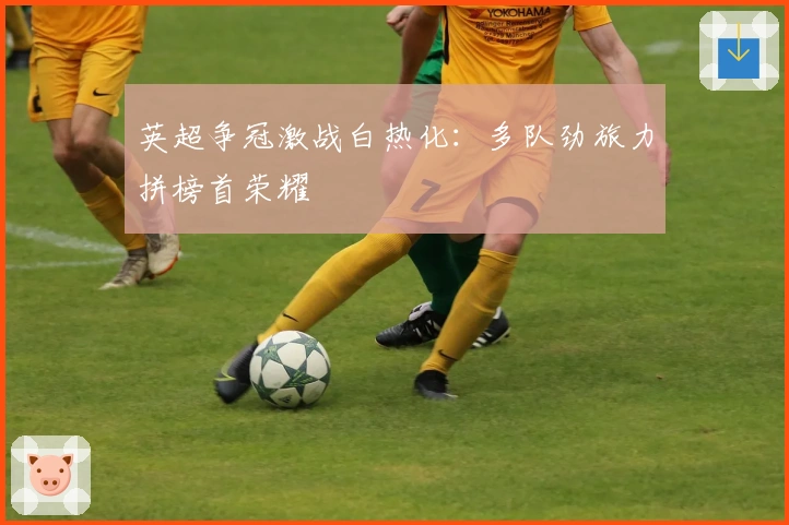 英超争冠激战白热化：多队劲旅力拼榜首荣耀