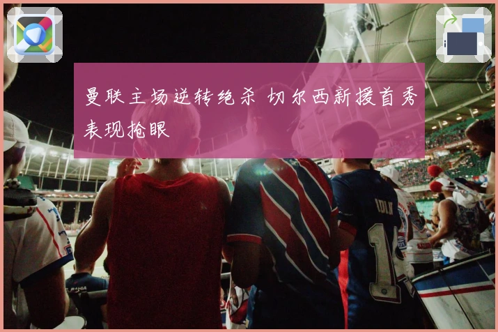 曼联主场逆转绝杀 切尔西新援首秀表现抢眼