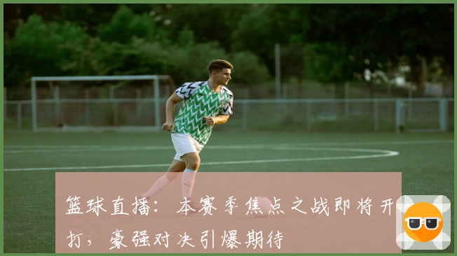 篮球直播：本赛季焦点之战即将开打，豪强对决引爆期待