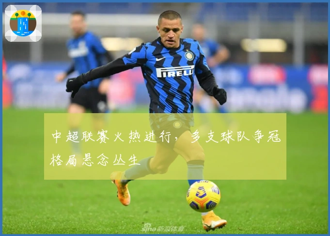 中超联赛火热进行，多支球队争冠格局悬念丛生
